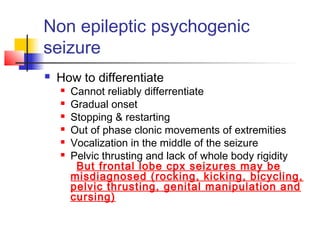 Non epileptic psychogenic
seizure
 How to differentiate
 Cannot reliably differrentiate
 Gradual onset
 Stopping & restarting
 Out of phase clonic movements of extremities
 Vocalization in the middle of the seizure
 Pelvic thrusting and lack of whole body rigidity
But frontal lobe cpx seizures may be
misdiagnosed (rocking, kicking, bicycling,
pelvic thrusting, genital manipulation and
cursing)
 