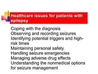 Healthcare issues for patients with
epilepsy
Coping with the diagnosis
Observing and recording seizures
Identifying potential triggers and high-
risk times
Maintaining personal safety
Handling seizure emergencies
Managing adverse drug effects
Understanding the nonmedical options
for seizure management
 