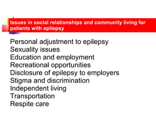 Issues in social relationships and community living for
patients with epilepsy
Personal adjustment to epilepsy
Sexuality issues
Education and employment
Recreational opportunities
Disclosure of epilepsy to employers
Stigma and discrimination
Independent living
Transportation
Respite care
 