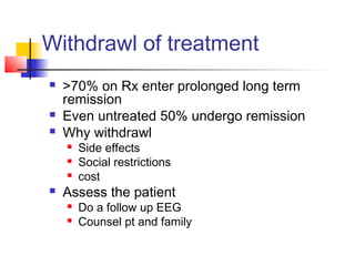 Withdrawl of treatment
 >70% on Rx enter prolonged long term
remission
 Even untreated 50% undergo remission
 Why withdrawl
 Side effects
 Social restrictions
 cost
 Assess the patient
 Do a follow up EEG
 Counsel pt and family
 