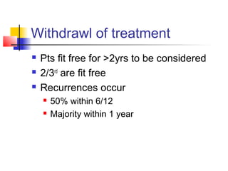 Withdrawl of treatment
 Pts fit free for >2yrs to be considered
 2/3rd
are fit free
 Recurrences occur
 50% within 6/12
 Majority within 1 year
 