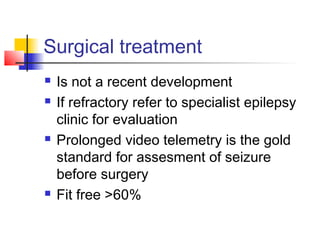 Surgical treatment
 Is not a recent development
 If refractory refer to specialist epilepsy
clinic for evaluation
 Prolonged video telemetry is the gold
standard for assesment of seizure
before surgery
 Fit free >60%
 