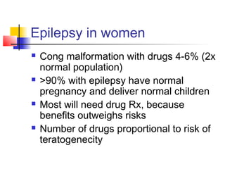 Epilepsy in women
 Cong malformation with drugs 4-6% (2x
normal population)
 >90% with epilepsy have normal
pregnancy and deliver normal children
 Most will need drug Rx, because
benefits outweighs risks
 Number of drugs proportional to risk of
teratogenecity
 