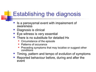 Establishing the diagnosis
 Is a paroxysmal event with impairement of
awareness
 Diagnosis is clinical
 Eye witness is very essential
 There is no substitute for detailed Hx
 Circumstance of the episode
 Patterns of occurance
 Preceding symptoms that may localise or suggest other
conditions
 Timing, pattern and tempo of evolution of symptoms
 Reported behaviour before, during and after the
event
 