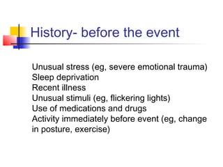 History- before the event
Unusual stress (eg, severe emotional trauma)
Sleep deprivation
Recent illness
Unusual stimuli (eg, flickering lights)
Use of medications and drugs
Activity immediately before event (eg, change
in posture, exercise)
 