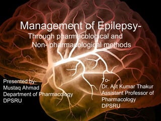 Management of Epilepsy-
Through pharmacological and
Non- pharmacological methods
Presented by-
Mustaq Ahmad
Department of Pharmacology
DPSRU
To-
Dr. Ajit Kumar Thakur
Assistant Professor of
Pharmacology
DPSRU
 