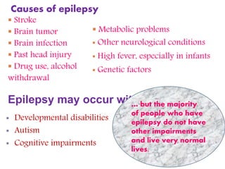 Causes of epilepsy
 Stroke
 Brain tumor
 Brain infection
 Past head injury
 Drug use, alcohol
withdrawal
Epilepsy may occur with:
 Metabolic problems
 Other neurological conditions
 High fever, especially in infants
 Genetic factors
 Developmental disabilities
 Autism
 Cognitive impairments
… but the majority
of people who have
epilepsy do not have
other impairments
and live very normal
lives.
 