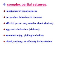 complex partial seizures:
impairment of consciousness
purposeless behaviour is common
affected person may wander about aimlessly
aggressive behaviour (violence)
automatism (eg: picking at clothes)
visual, auditory, or olfactory hallucinations
 