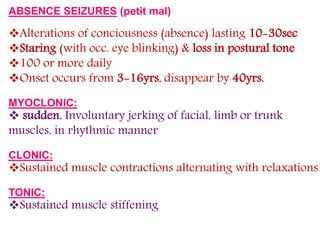 ABSENCE SEIZURES (petit mal)
Alterations of conciousness (absence) lasting 10-30sec
Staring (with occ. eye blinking) & loss in postural tone
100 or more daily
Onset occurs from 3-16yrs, disappear by 40yrs.
MYOCLONIC:
 sudden, Involuntary jerking of facial, limb or trunk
muscles, in rhythmic manner
CLONIC:
Sustained muscle contractions alternating with relaxations
TONIC:
Sustained muscle stiffening
 