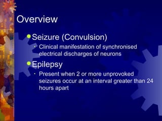 Overview
Seizure (Convulsion)
• Clinical manifestation of synchronised
electrical discharges of neurons
Epilepsy
• Present when 2 or more unprovoked
seizures occur at an interval greater than 24
hours apart
 