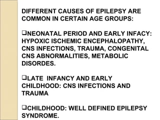 DIFFERENT CAUSES OF EPILEPSY ARE
COMMON IN CERTAIN AGE GROUPS:
NEONATAL PERIOD AND EARLY INFACY:
HYPOXIC ISCHEMIC ENCEPHALOPATHY,
CNS INFECTIONS, TRAUMA, CONGENITAL
CNS ABNORMALITIES, METABOLIC
DISORDES.
LATE INFANCY AND EARLY
CHILDHOOD: CNS INFECTIONS AND
TRAUMA
CHILDHOOD: WELL DEFINED EPILEPSY
SYNDROME.
 