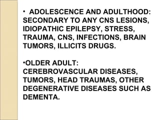 • ADOLESCENCE AND ADULTHOOD:
SECONDARY TO ANY CNS LESIONS,
IDIOPATHIC EPILEPSY, STRESS,
TRAUMA, CNS, INFECTIONS, BRAIN
TUMORS, ILLICITS DRUGS.
•OLDER ADULT:
CEREBROVASCULAR DISEASES,
TUMORS, HEAD TRAUMAS, OTHER
DEGENERATIVE DISEASES SUCH AS
DEMENTA.
 