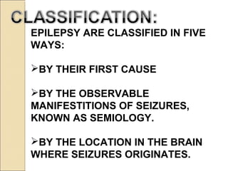 EPILEPSY ARE CLASSIFIED IN FIVE
WAYS:
BY THEIR FIRST CAUSE
BY THE OBSERVABLE
MANIFESTITIONS OF SEIZURES,
KNOWN AS SEMIOLOGY.
BY THE LOCATION IN THE BRAIN
WHERE SEIZURES ORIGINATES.
 