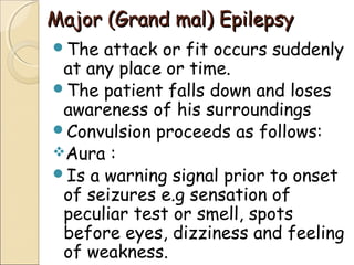 Major (Grand mal) EpilepsyMajor (Grand mal) Epilepsy
The attack or fit occurs suddenly
at any place or time.
The patient falls down and loses
awareness of his surroundings
Convulsion proceeds as follows:
Aura :
Is a warning signal prior to onset
of seizures e.g sensation of
peculiar test or smell, spots
before eyes, dizziness and feeling
of weakness.
 