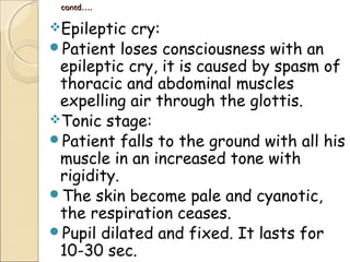 contd….contd….
Epileptic cry:
Patient loses consciousness with an
epileptic cry, it is caused by spasm of
thoracic and abdominal muscles
expelling air through the glottis.
Tonic stage:
Patient falls to the ground with all his
muscle in an increased tone with
rigidity.
The skin become pale and cyanotic,
the respiration ceases.
Pupil dilated and fixed. It lasts for
10-30 sec.
 