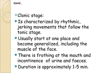 Contd…Contd…
Clonic stage:
Is characterized by rhythmic,
jerking movements that follow the
tonic stage.
Usually start at one place and
become generalized, including the
muscle of the face.
There is frothing at the mouth and
incontinence of urine and faeces.
Duration is approximately 1-5 min.
 