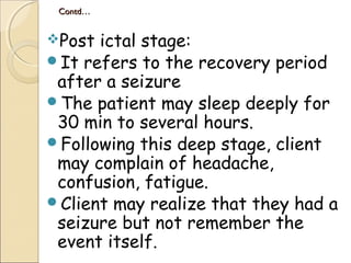 Contd…Contd…
Post ictal stage:
It refers to the recovery period
after a seizure
The patient may sleep deeply for
30 min to several hours.
Following this deep stage, client
may complain of headache,
confusion, fatigue.
Client may realize that they had a
seizure but not remember the
event itself.
 