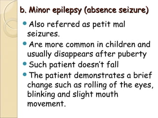 b. Minor epilepsy (absence seizure)b. Minor epilepsy (absence seizure)
Also referred as petit mal
seizures.
Are more common in children and
usually disappears after puberty
Such patient doesn’t fall
The patient demonstrates a brief
change such as rolling of the eyes,
blinking and slight mouth
movement.
 