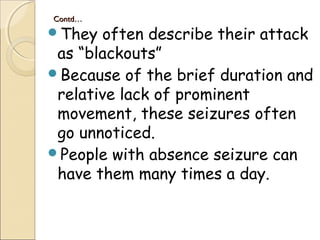 Contd…Contd…
They often describe their attack
as “blackouts”
Because of the brief duration and
relative lack of prominent
movement, these seizures often
go unnoticed.
People with absence seizure can
have them many times a day.
 