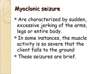 Myoclonic seizureMyoclonic seizure
Are characterized by sudden,
excessive jerking of the arms,
legs or entire body.
In some instances, the muscle
activity is so severe that the
client falls to the ground
These seizures are brief.
 