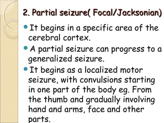 2. Partial seizure( Focal/Jacksonian)2. Partial seizure( Focal/Jacksonian)
It begins in a specific area of the
cerebral cortex.
A partial seizure can progress to a
generalized seizure.
It begins as a localized motor
seizure, with convulsions starting
in one part of the body eg. From
the thumb and gradually involving
hand and arms, face and other
parts.
 