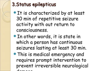 3.Status epilepticus3.Status epilepticus
It is characterized by at least
30 min of repetitive seizure
activity with out return to
consciousness.
In other words, it is state in
which a person has continuous
seizures lasting at least 30 min.
This is medical emergency and
requires prompt intervention to
prevent irreversible neurological
 