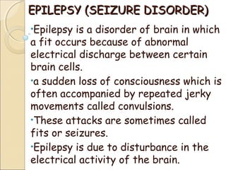 EPILEPSY (SEIZURE DISORDER)EPILEPSY (SEIZURE DISORDER)
•Epilepsy is a disorder of brain in which
a fit occurs because of abnormal
electrical discharge between certain
brain cells.
•a sudden loss of consciousness which is
often accompanied by repeated jerky
movements called convulsions.
•These attacks are sometimes called
fits or seizures.
•Epilepsy is due to disturbance in the
electrical activity of the brain.
 