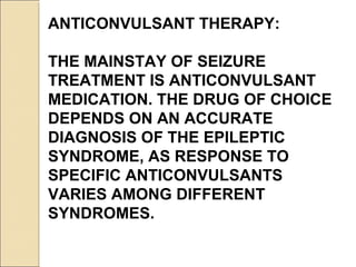 ANTICONVULSANT THERAPY:
THE MAINSTAY OF SEIZURE
TREATMENT IS ANTICONVULSANT
MEDICATION. THE DRUG OF CHOICE
DEPENDS ON AN ACCURATE
DIAGNOSIS OF THE EPILEPTIC
SYNDROME, AS RESPONSE TO
SPECIFIC ANTICONVULSANTS
VARIES AMONG DIFFERENT
SYNDROMES.
 