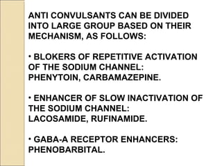 ANTI CONVULSANTS CAN BE DIVIDED
INTO LARGE GROUP BASED ON THEIR
MECHANISM, AS FOLLOWS:
• BLOKERS OF REPETITIVE ACTIVATION
OF THE SODIUM CHANNEL:
PHENYTOIN, CARBAMAZEPINE.
• ENHANCER OF SLOW INACTIVATION OF
THE SODIUM CHANNEL:
LACOSAMIDE, RUFINAMIDE.
• GABA-A RECEPTOR ENHANCERS:
PHENOBARBITAL.
 