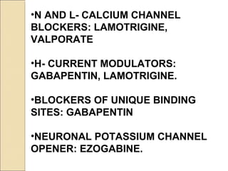 •N AND L- CALCIUM CHANNEL
BLOCKERS: LAMOTRIGINE,
VALPORATE
•H- CURRENT MODULATORS:
GABAPENTIN, LAMOTRIGINE.
•BLOCKERS OF UNIQUE BINDING
SITES: GABAPENTIN
•NEURONAL POTASSIUM CHANNEL
OPENER: EZOGABINE.
 