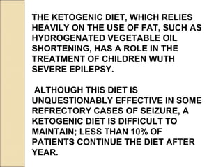 THE KETOGENIC DIET, WHICH RELIES
HEAVILY ON THE USE OF FAT, SUCH AS
HYDROGENATED VEGETABLE OIL
SHORTENING, HAS A ROLE IN THE
TREATMENT OF CHILDREN WUTH
SEVERE EPILEPSY.
ALTHOUGH THIS DIET IS
UNQUESTIONABLY EFFECTIVE IN SOME
REFRECTORY CASES OF SEIZURE, A
KETOGENIC DIET IS DIFFICULT TO
MAINTAIN; LESS THAN 10% OF
PATIENTS CONTINUE THE DIET AFTER
YEAR.
 