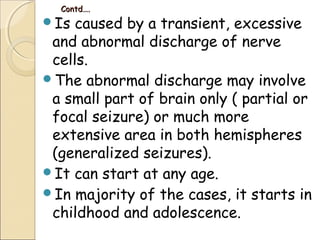 Contd….Contd….
Is caused by a transient, excessive
and abnormal discharge of nerve
cells.
The abnormal discharge may involve
a small part of brain only ( partial or
focal seizure) or much more
extensive area in both hemispheres
(generalized seizures).
It can start at any age.
In majority of the cases, it starts in
childhood and adolescence.
 