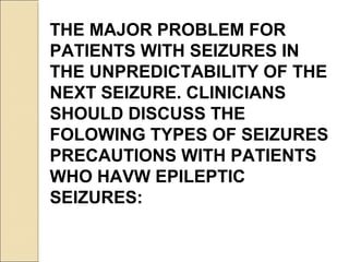 THE MAJOR PROBLEM FOR
PATIENTS WITH SEIZURES IN
THE UNPREDICTABILITY OF THE
NEXT SEIZURE. CLINICIANS
SHOULD DISCUSS THE
FOLOWING TYPES OF SEIZURES
PRECAUTIONS WITH PATIENTS
WHO HAVW EPILEPTIC
SEIZURES:
 