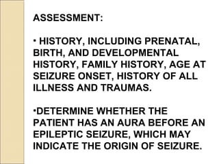 ASSESSMENT:
• HISTORY, INCLUDING PRENATAL,
BIRTH, AND DEVELOPMENTAL
HISTORY, FAMILY HISTORY, AGE AT
SEIZURE ONSET, HISTORY OF ALL
ILLNESS AND TRAUMAS.
•DETERMINE WHETHER THE
PATIENT HAS AN AURA BEFORE AN
EPILEPTIC SEIZURE, WHICH MAY
INDICATE THE ORIGIN OF SEIZURE.
 