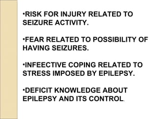 •RISK FOR INJURY RELATED TO
SEIZURE ACTIVITY.
•FEAR RELATED TO POSSIBILITY OF
HAVING SEIZURES.
•INFEECTIVE COPING RELATED TO
STRESS IMPOSED BY EPILEPSY.
•DEFICIT KNOWLEDGE ABOUT
EPILEPSY AND ITS CONTROL.
 