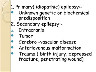 1. Primary( idiopathic) epilepsy:-
 Unknown genetic or biochemical
predisposition
2. Secondary epilepsy:-
a. Intracranial
 Tumor
 Cerebro -vascular disease
 Arteriovenous malformation
 Trauma ( birth injury, depressed
fracture, penetrating wound)
 
