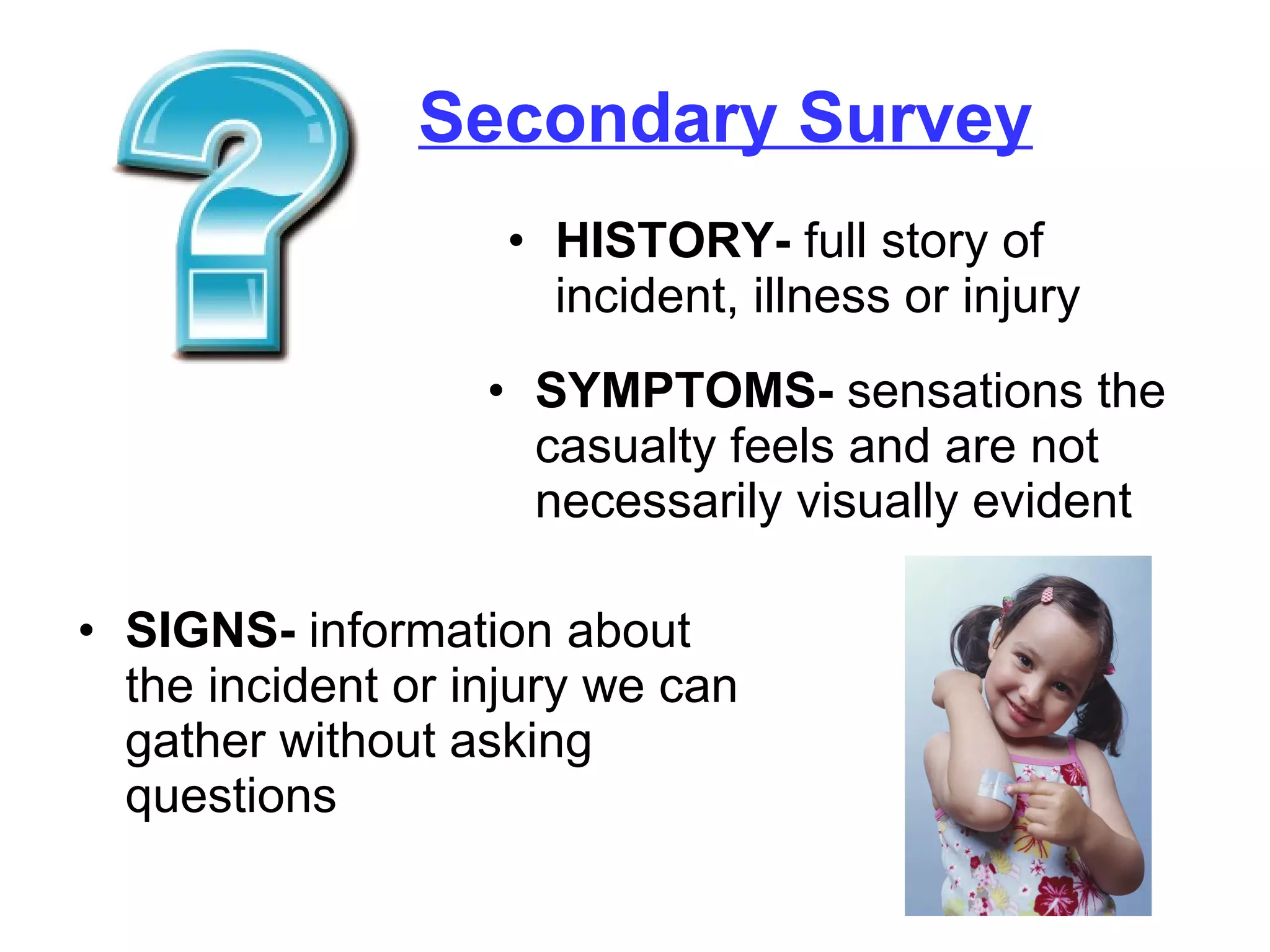 Secondary Survey HISTORY-  full story of incident, illness or injury SYMPTOMS-  sensations the casualty feels and are not necessarily visually evident SIGNS-  information about the incident or injury we can gather without asking questions 