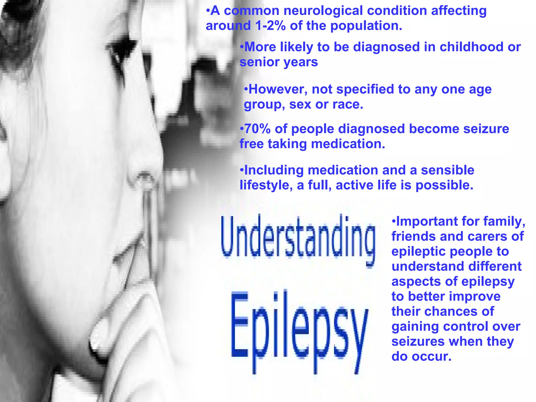 A common neurological condition affecting around 1-2% of the population.   More likely to be diagnosed in childhood or senior years However, not specified to any one age group, sex or race. 70% of people diagnosed become seizure free taking medication. Important for family, friends and carers of epileptic people to understand different aspects of epilepsy to better improve their chances of gaining control over seizures when they do occur. Including medication and a sensible lifestyle, a full, active life is possible. 