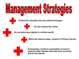 Management Strategies  If necessary, conduct a secondary survey to observe other injuries that may have occurred due to the seizure Protect the casualty from any external dangers Do not restrain the victim Do not place any objects in victims mouth When the seizure stops, conduct a Primary Survey 