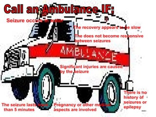 Call an Ambulance IF; The seizure lasts more  than 5 minutes The does not become responsive between seizures There is no history of seizures or epilepsy Pregnancy or other medical aspects are involved Significant injuries are caused by the seizure   Seizure occurs in water The recovery appears to be slow 