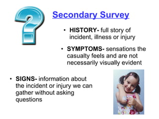 Secondary Survey HISTORY-  full story of incident, illness or injury SYMPTOMS-  sensations the casualty feels and are not necessarily visually evident SIGNS-  information about the incident or injury we can gather without asking questions 
