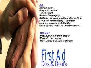 Do's & Dont's DO  Remain calm Stay with person Time seizure Protect from injury Roll into recovery position after jerking stops OR immediately if vomited Maintain privacy and dignity Observe and reassure until recovered DO NOT Put anything in their mouth Restrain the person Move person unless in danger 