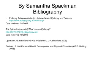 By Samantha Spackman Bibliography Epilepsy Action Australia (no date)  All About Epilepsy and Seizures  http://www.epilepsy.org.au/index.asp   Date retrieved 1.9.2008 The Epicentre (no date)  What causes Epilepsy? http://137.172.248.46/epilepsy.htm   Date retrieved 1.9.2008 Lippmann.J & Natoli.D  First Aid  (Published J.L Publications 2006) First Aid : 2 Unit Personal Health Development and Physical Education (AP Publishing ; 2003) 