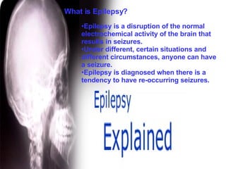 Epilepsy is a disruption of the normal electrochemical activity of the brain that results in seizures.  Under different, certain situations and different circumstances, anyone can have a seizure.  Epilepsy is diagnosed when there is a tendency to have re-occurring seizures. What is Epilepsy? 