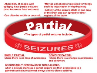 SECONDARILY GENERALISED TONIC-CLONIC-   when a seizure starts as a partial seizure but then progresses to a generalised seizure (almost always a tonic-clonic seizure) Partial About 60% of people with epilepsy have partial seizures (also known as focal seizures) Can often be subtle or unusual. May go unnoticed or mistaken for things such as intoxication or daydreaming   Activity of the seizure starts in one area of the brain and can spread to other regions of the brain. The types of partial seizures include; SIMPLE PARTIAL   where there is no loss of awareness COMPLEX PARTIAL where there is a change in awareness and behavior) 