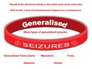Generalised Many types of generalised seizures; Result of the abnormal activity in the entire brain at the same time. Due to this, a loss of consciousness happens as a consequence. Absence Myoclonic Tonic Atonic Generalised Tonic-Clonic 