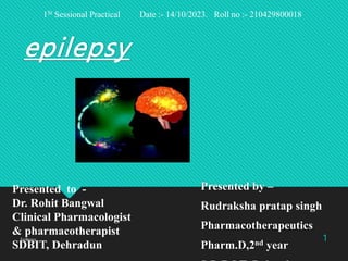 epilepsy
Presented by –
Rudraksha pratap singh
Pharmacotherapeutics
Pharm.D,2nd year
Epilepsy 1
Presented to -
Dr. Rohit Bangwal
Clinical Pharmacologist
& pharmacotherapist
SDBIT, Dehradun
1St Sessional Practical Date :- 14/10/2023. Roll no :- 210429800018
 