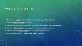 WHEN IS IT INDICATED ?
• The Neuroimaging Commission of the International League Against Epilepsy
1. The onset of partial seizures, at any age.
2. The onset of generalized or unclassified seizures in the first year of life or in adulthood.
3. Evidence of a fixed deficit on neurological or neuropsychological examination.
4. Difficulty obtaining seizure control with first-line antiepileptic drugs.
5. Loss of seizure control or a change in the pattern of seizures.
 