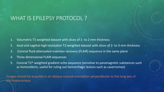WHAT IS EPILEPSY PROTOCOL ?
1. Volumetric T1-weighted dataset with slices of 1- to 2-mm thickness
2. Axial and sagittal high-resolution T2-weighted dataset with slices of 2- to 3-mm thickness
3. Coronal fluid-attenuated inversion recovery (FLAIR) sequence in the same plane
4. Three-dimensional FLAIR sequences
5. Coronal T2*-weighted gradient echo sequence (sensitive to paramagnetic substances such
as hemosiderin, useful for ruling out hemorrhagic lesions such as cavernomas)
Images should be acquired in an oblique coronal orientation perpendicular to the long axis of
the hippocampus
 