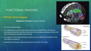 FUNCTIONAL IMAGING
• Diffusion Tensor Imaging-
Magnitude & Direction Of water diffusion.
• Two main disadvantages-
1. It is inadequate in processing voxels containing multiple fiber orientations,
providing unreliable orientation estimates that delineate pathways that do not
exist and failing to identify tracts that do.
2. low signal-to-noise ratio technique, which can also affect the reliability of the
estimated orientations.
• Probabilistic techniques were developed to deal with the issues
 